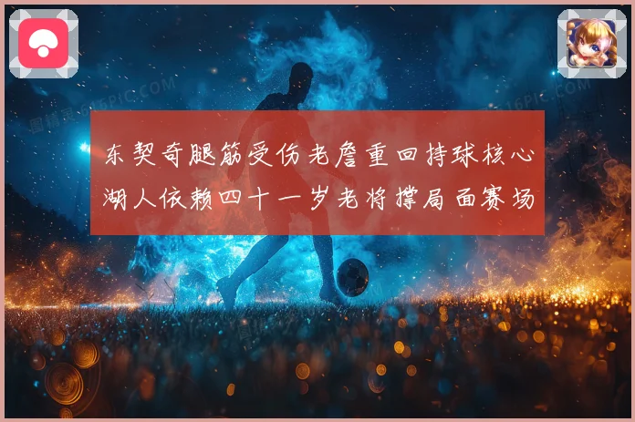东契奇腿筋受伤老詹重回持球核心湖人依赖四十一岁老将撑局面赛场复盘