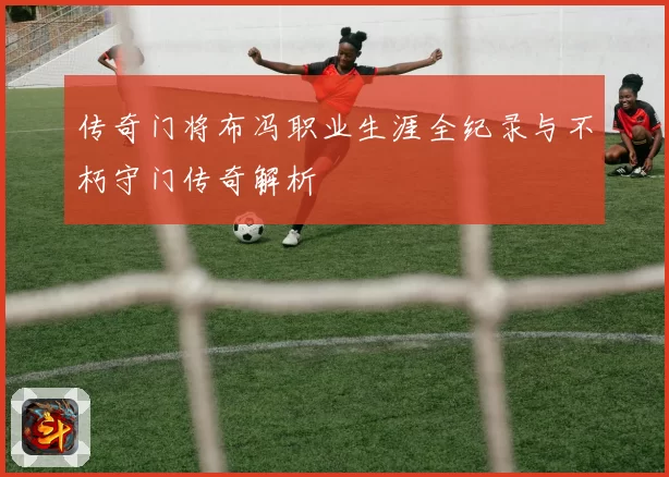 传奇门将布冯职业生涯全纪录与不朽守门传奇解析