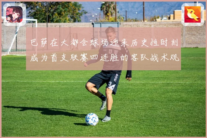 巴萨在大都会球场迎来历史性时刻成为首支联赛四连胜的客队战术观察
