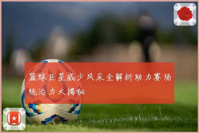 篮球巨星威少风采全解析助力赛场统治力大揭秘