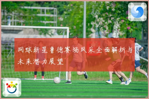 网球新星鲁德赛场风采全面解析与未来潜力展望