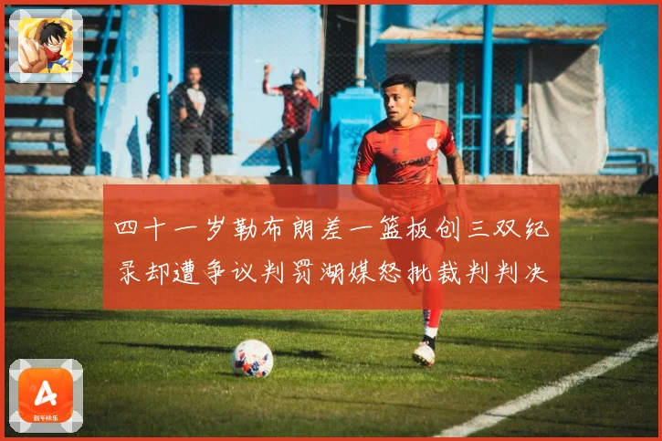 四十一岁勒布朗差一篮板创三双纪录却遭争议判罚湖媒怒批裁判判决赛场复盘