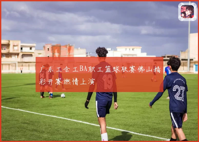 广东工会工BA职工篮球联赛佛山精彩开赛燃情上演