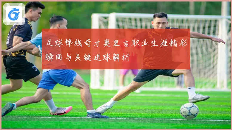 足球锋线奇才奥里吉职业生涯精彩瞬间与关键进球解析