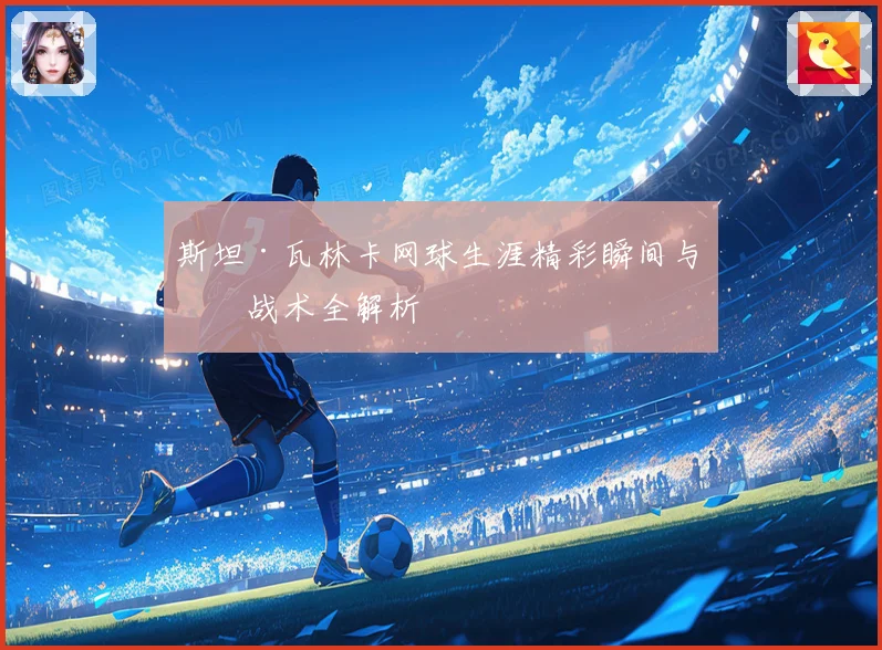 斯坦·瓦林卡网球生涯精彩瞬间与技战术全解析