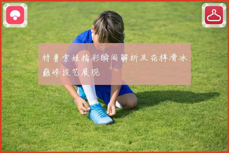 特鲁索娃精彩瞬间解析及花样滑冰巅峰技艺展现