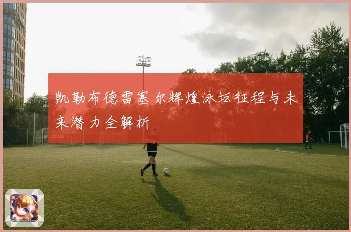 凯勒布德雷塞尔辉煌泳坛征程与未来潜力全解析