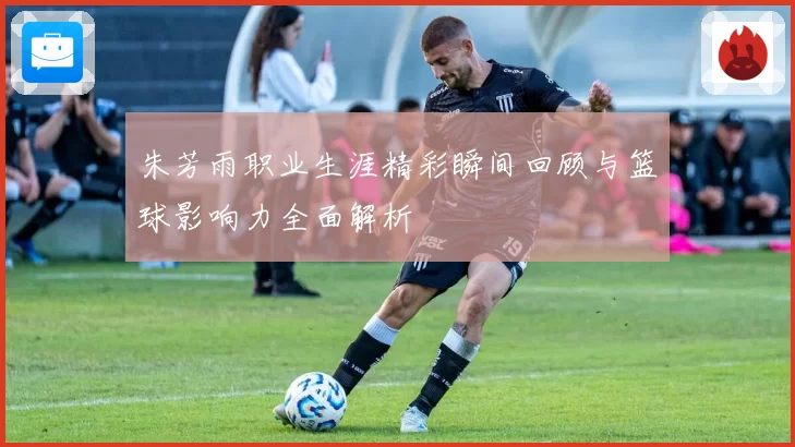 朱芳雨职业生涯精彩瞬间回顾与篮球影响力全面解析