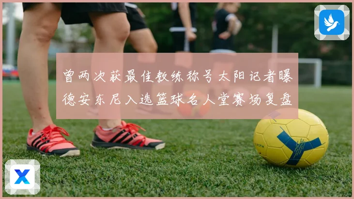 曾两次获最佳教练称号太阳记者曝德安东尼入选篮球名人堂赛场复盘