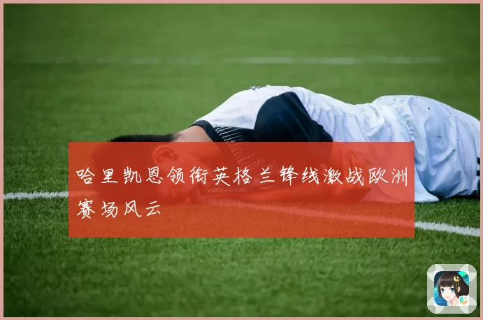 哈里凯恩领衔英格兰锋线激战欧洲赛场风云