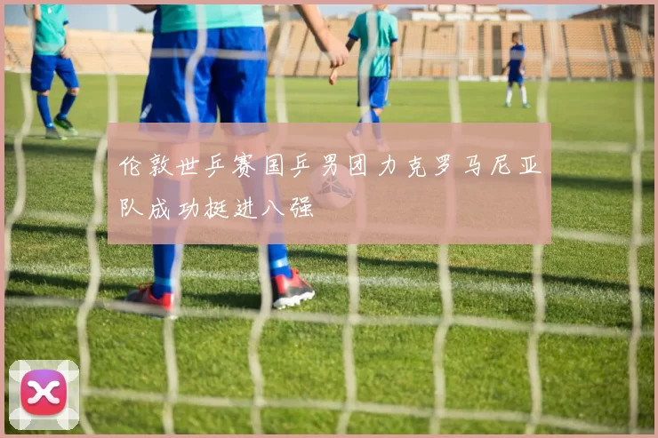 伦敦世乒赛国乒男团力克罗马尼亚队成功挺进八强