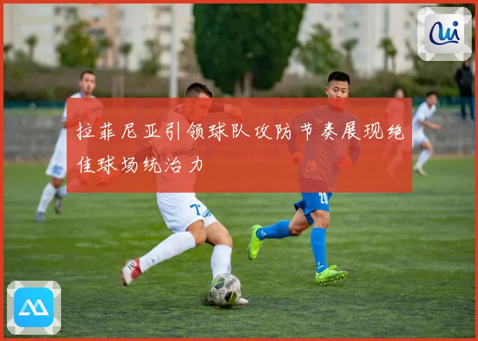 拉菲尼亚引领球队攻防节奏展现绝佳球场统治力