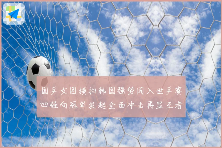 国乒女团横扫韩国强势闯入世乒赛四强向冠军发起全面冲击再显王者赛场解读