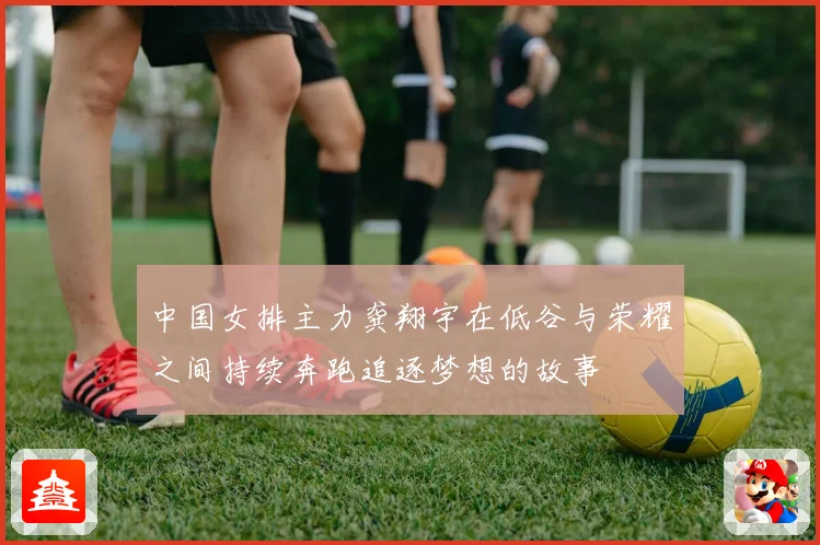 中国女排主力龚翔宇在低谷与荣耀之间持续奔跑追逐梦想的故事