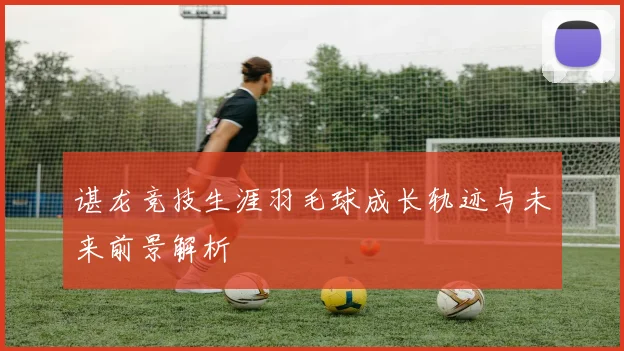 谌龙竞技生涯羽毛球成长轨迹与未来前景解析
