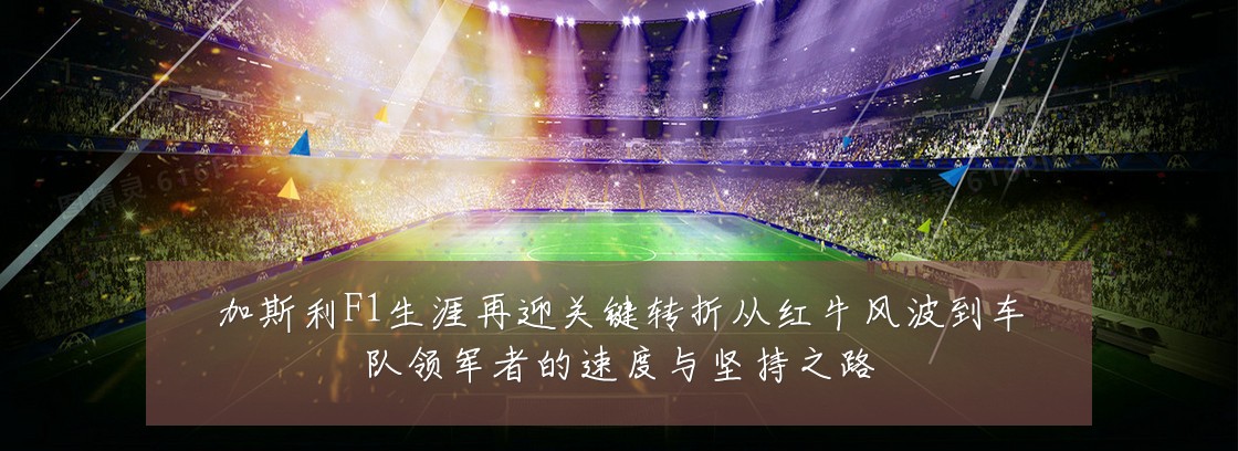 加斯利F1生涯再迎关键转折从红牛风波到车队领军者的速度与坚持之路