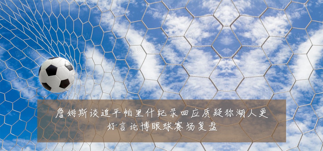 詹姆斯谈追平帕里什纪录回应质疑称湖人更好言论博眼球赛场复盘
