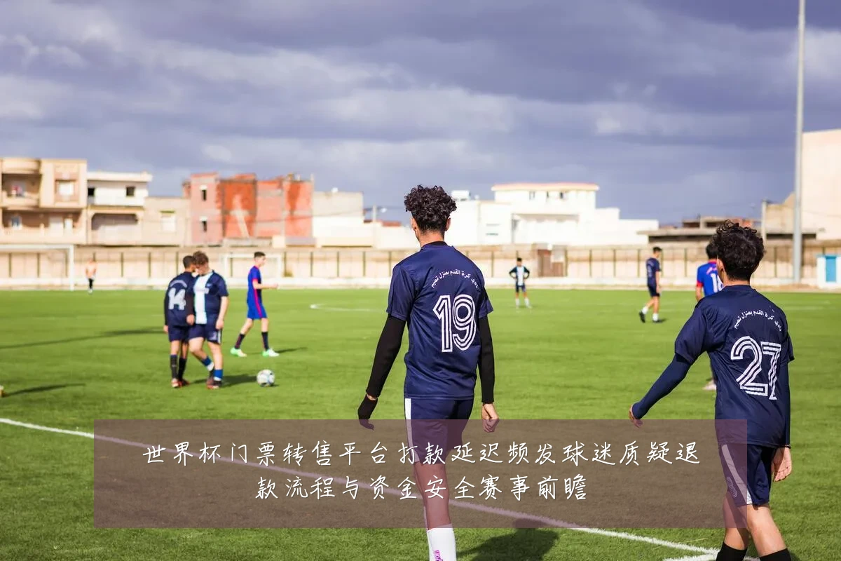 世界杯门票转售平台打款延迟频发球迷质疑退款流程与资金安全赛事前瞻