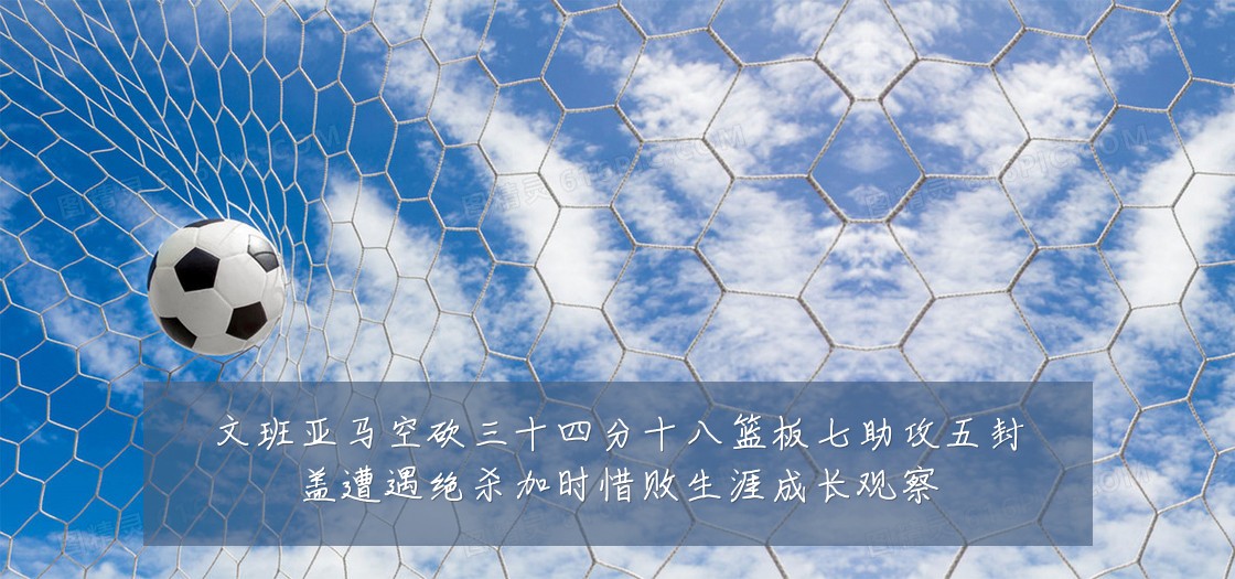 文班亚马空砍三十四分十八篮板七助攻五封盖遭遇绝杀加时惜败生涯成长观察